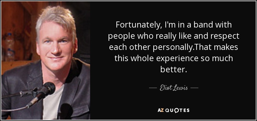 Fortunately, I'm in a band with people who really like and respect each other personally.That makes this whole experience so much better. - Eliot Lewis