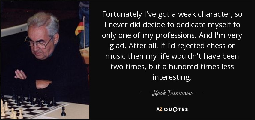 Fortunately I've got a weak character, so I never did decide to dedicate myself to only one of my professions. And I'm very glad. After all, if I'd rejected chess or music then my life wouldn't have been two times, but a hundred times less interesting. - Mark Taimanov