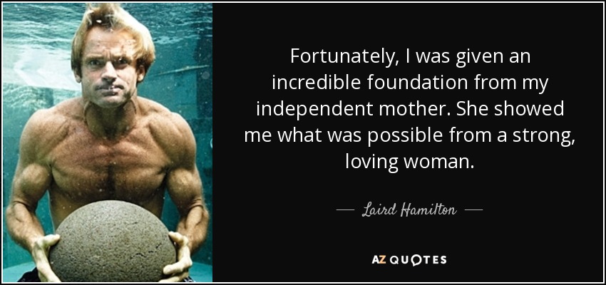 Fortunately, I was given an incredible foundation from my independent mother. She showed me what was possible from a strong, loving woman. - Laird Hamilton