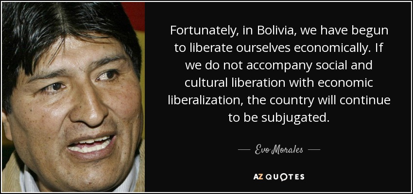 Fortunately, in Bolivia, we have begun to liberate ourselves economically. If we do not accompany social and cultural liberation with economic liberalization, the country will continue to be subjugated. - Evo Morales