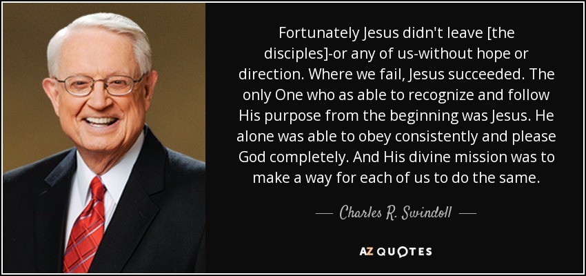 Fortunately Jesus didn't leave [the disciples]-or any of us-without hope or direction. Where we fail, Jesus succeeded. The only One who as able to recognize and follow His purpose from the beginning was Jesus. He alone was able to obey consistently and please God completely. And His divine mission was to make a way for each of us to do the same. - Charles R. Swindoll