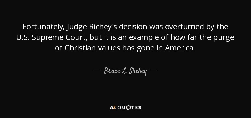 Fortunately, Judge Richey's decision was overturned by the U.S. Supreme Court, but it is an example of how far the purge of Christian values has gone in America. - Bruce L. Shelley