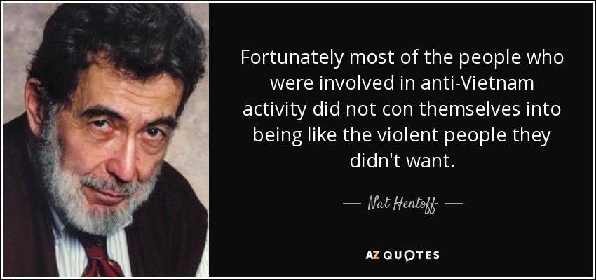Fortunately most of the people who were involved in anti-Vietnam activity did not con themselves into being like the violent people they didn't want. - Nat Hentoff