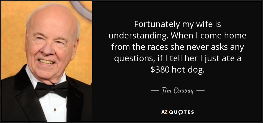 Fortunately my wife is understanding. When I come home from the races she never asks any questions, if I tell her I just ate a $380 hot dog. - Tim Conway