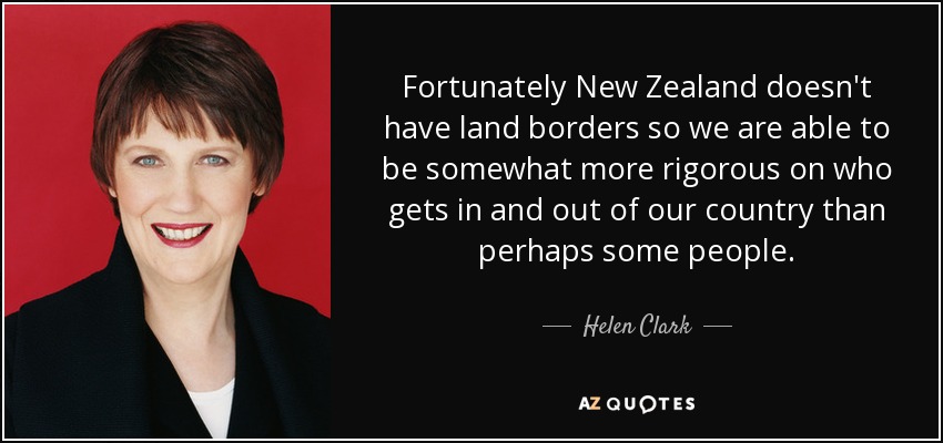 Fortunately New Zealand doesn't have land borders so we are able to be somewhat more rigorous on who gets in and out of our country than perhaps some people. - Helen Clark