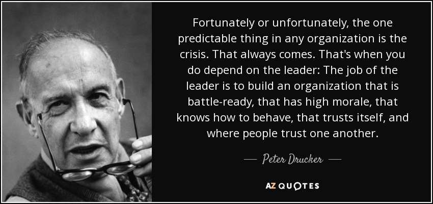 Fortunately or unfortunately, the one predictable thing in any organization is the crisis. That always comes. That's when you do depend on the leader: The job of the leader is to build an organization that is battle-ready, that has high morale, that knows how to behave, that trusts itself, and where people trust one another. - Peter Drucker