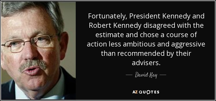 Fortunately, President Kennedy and Robert Kennedy disagreed with the estimate and chose a course of action less ambitious and aggressive than recommended by their advisers. - David Kay