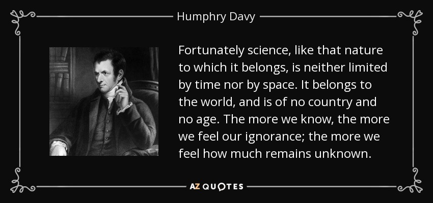 Fortunately science, like that nature to which it belongs, is neither limited by time nor by space. It belongs to the world, and is of no country and no age. The more we know, the more we feel our ignorance; the more we feel how much remains unknown. - Humphry Davy