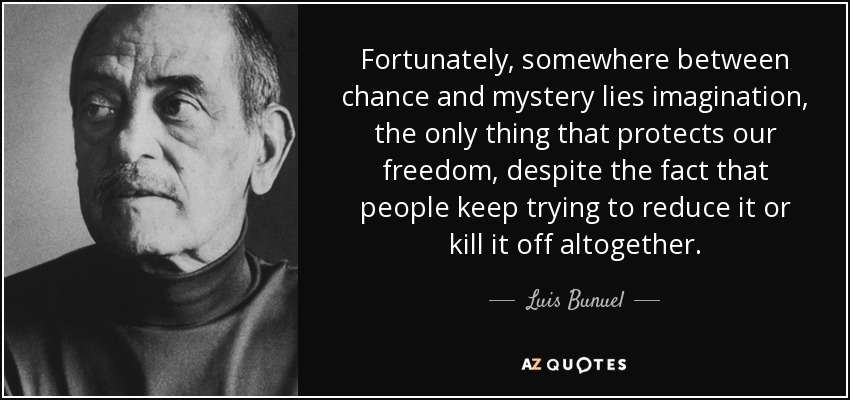 Fortunately, somewhere between chance and mystery lies imagination, the only thing that protects our freedom, despite the fact that people keep trying to reduce it or kill it off altogether. - Luis Bunuel