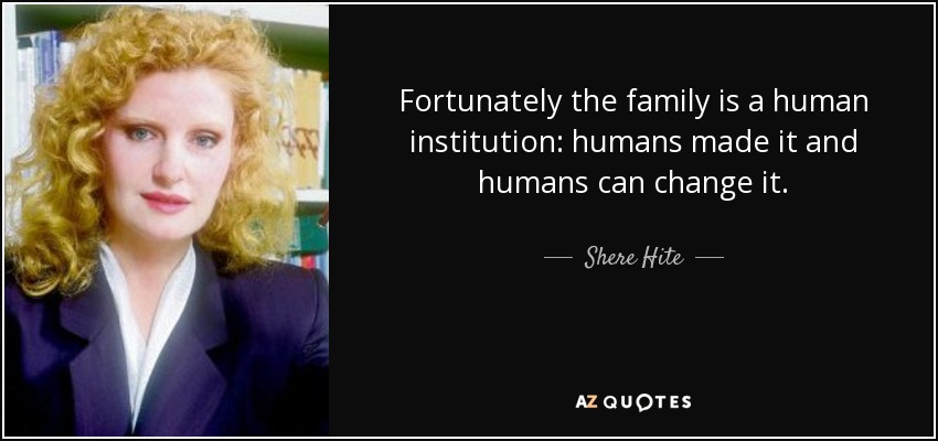 Fortunately the family is a human institution: humans made it and humans can change it. - Shere Hite