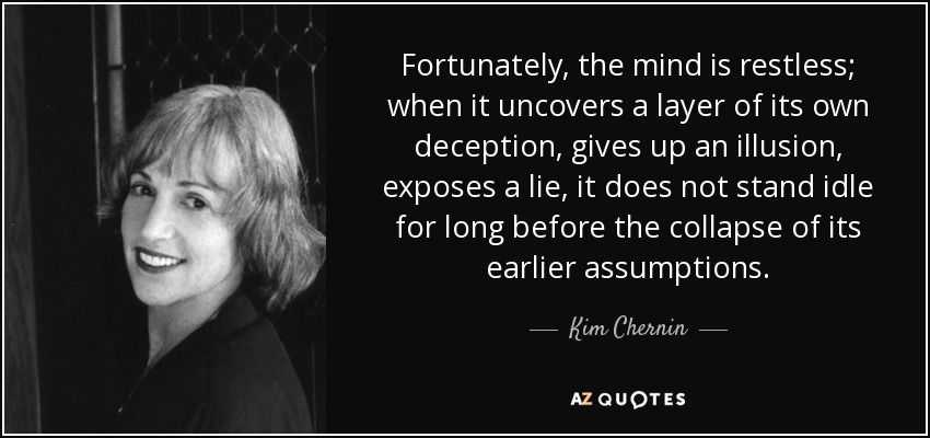 Fortunately, the mind is restless; when it uncovers a layer of its own deception, gives up an illusion, exposes a lie, it does not stand idle for long before the collapse of its earlier assumptions. - Kim Chernin