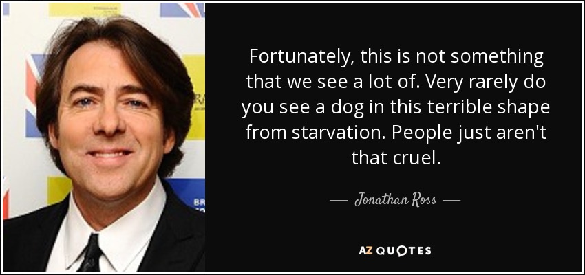 Fortunately, this is not something that we see a lot of. Very rarely do you see a dog in this terrible shape from starvation. People just aren't that cruel. - Jonathan Ross