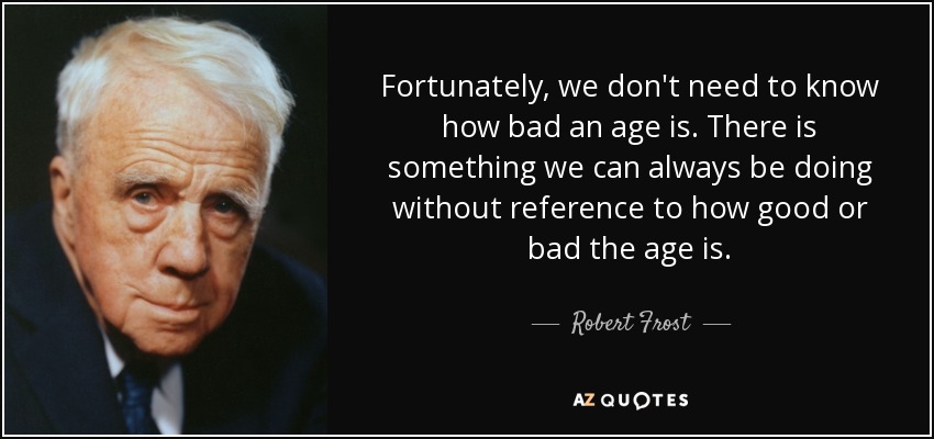 Fortunately, we don't need to know how bad an age is. There is something we can always be doing without reference to how good or bad the age is. - Robert Frost