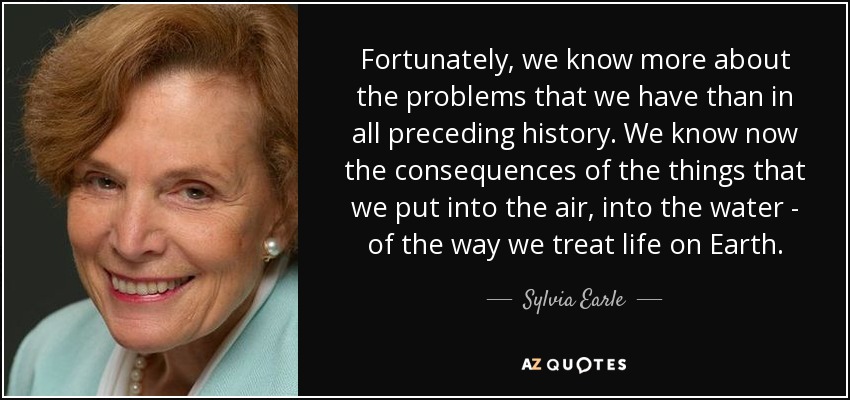 Fortunately, we know more about the problems that we have than in all preceding history. We know now the consequences of the things that we put into the air, into the water - of the way we treat life on Earth. - Sylvia Earle