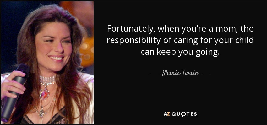 Fortunately, when you're a mom, the responsibility of caring for your child can keep you going. - Shania Twain