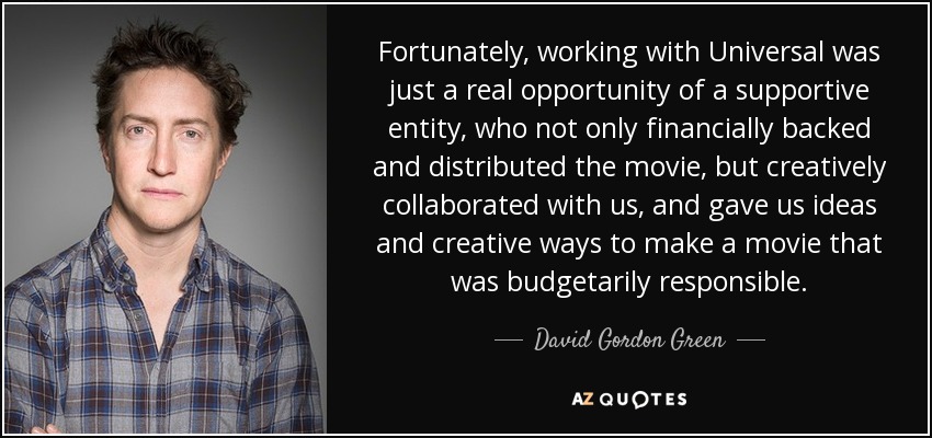 Fortunately, working with Universal was just a real opportunity of a supportive entity, who not only financially backed and distributed the movie, but creatively collaborated with us, and gave us ideas and creative ways to make a movie that was budgetarily responsible. - David Gordon Green