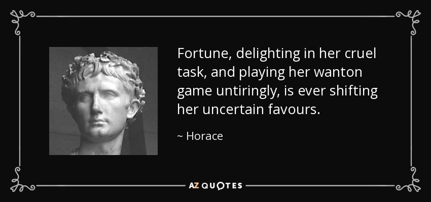 Fortune, delighting in her cruel task, and playing her wanton game untiringly, is ever shifting her uncertain favours. - Horace