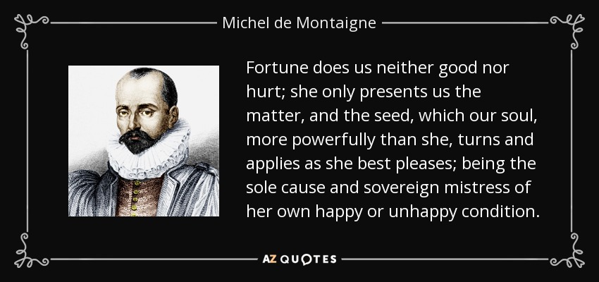 Fortune does us neither good nor hurt; she only presents us the matter, and the seed, which our soul, more powerfully than she, turns and applies as she best pleases; being the sole cause and sovereign mistress of her own happy or unhappy condition. - Michel de Montaigne