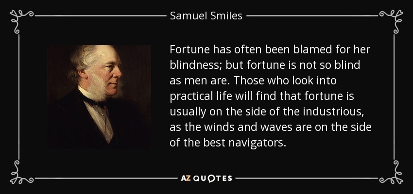Fortune has often been blamed for her blindness; but fortune is not so blind as men are. Those who look into practical life will find that fortune is usually on the side of the industrious, as the winds and waves are on the side of the best navigators. - Samuel Smiles