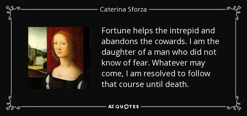 Fortune helps the intrepid and abandons the cowards. I am the daughter of a man who did not know of fear. Whatever may come, I am resolved to follow that course until death. - Caterina Sforza