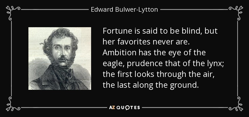 Fortune is said to be blind, but her favorites never are. Ambition has the eye of the eagle, prudence that of the lynx; the first looks through the air, the last along the ground. - Edward Bulwer-Lytton, 1st Baron Lytton