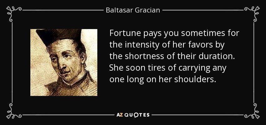 Fortune pays you sometimes for the intensity of her favors by the shortness of their duration. She soon tires of carrying any one long on her shoulders. - Baltasar Gracian