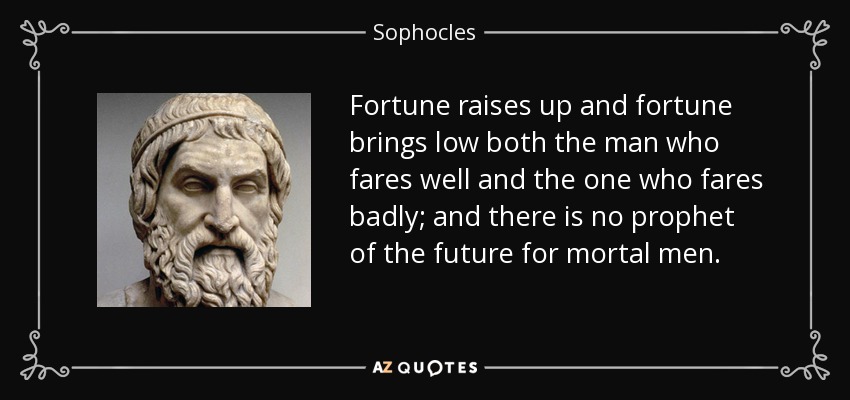 Fortune raises up and fortune brings low both the man who fares well and the one who fares badly; and there is no prophet of the future for mortal men. - Sophocles