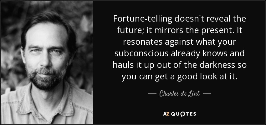 Fortune-telling doesn't reveal the future; it mirrors the present. It resonates against what your subconscious already knows and hauls it up out of the darkness so you can get a good look at it. - Charles de Lint