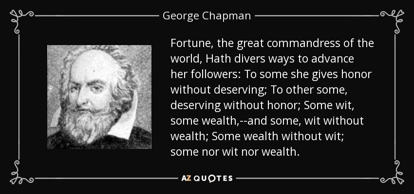 Fortune, the great commandress of the world, Hath divers ways to advance her followers: To some she gives honor without deserving; To other some, deserving without honor; Some wit, some wealth,--and some, wit without wealth; Some wealth without wit; some nor wit nor wealth. - George Chapman