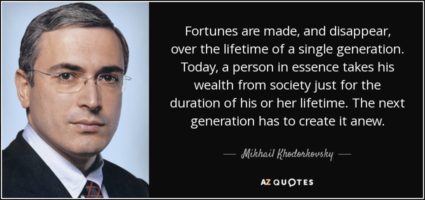 Fortunes are made, and disappear, over the lifetime of a single generation. Today, a person in essence takes his wealth from society just for the duration of his or her lifetime. The next generation has to create it anew. - Mikhail Khodorkovsky