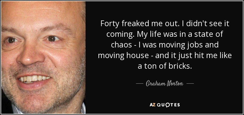 Forty freaked me out. I didn't see it coming. My life was in a state of chaos - I was moving jobs and moving house - and it just hit me like a ton of bricks. - Graham Norton