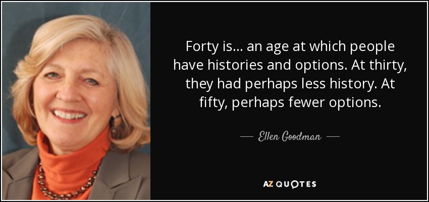 Forty is ... an age at which people have histories and options. At thirty, they had perhaps less history. At fifty, perhaps fewer options. - Ellen Goodman