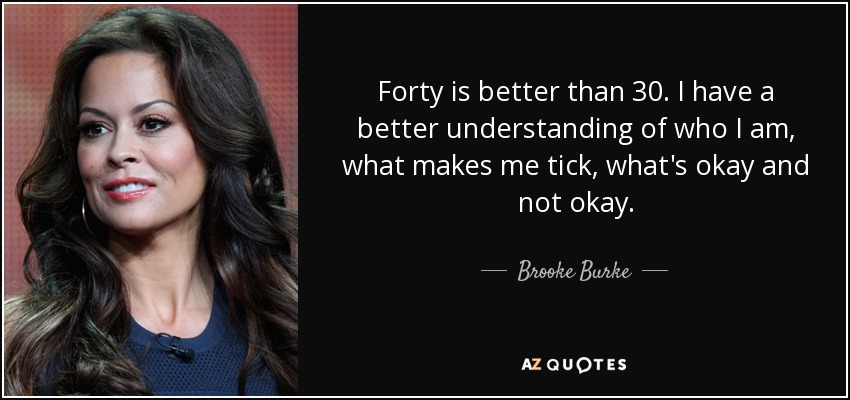Forty is better than 30. I have a better understanding of who I am, what makes me tick, what's okay and not okay. - Brooke Burke