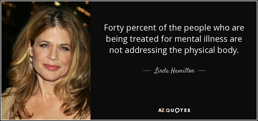 Forty percent of the people who are being treated for mental illness are not addressing the physical body. - Linda Hamilton