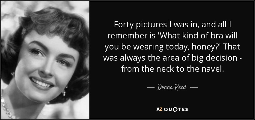 Forty pictures I was in, and all I remember is 'What kind of bra will you be wearing today, honey?' That was always the area of big decision - from the neck to the navel. - Donna Reed
