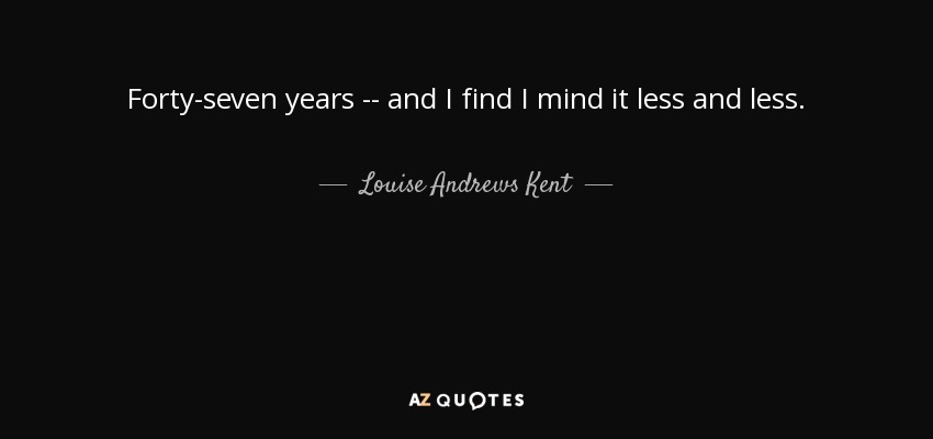 Forty-seven years -- and I find I mind it less and less. - Louise Andrews Kent