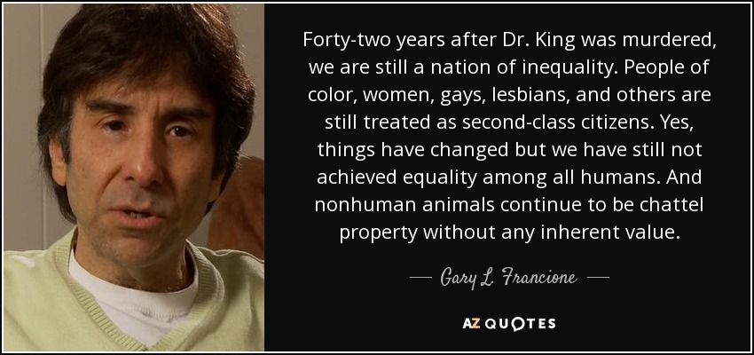 Forty-two years after Dr. King was murdered, we are still a nation of inequality. People of color, women, gays, lesbians, and others are still treated as second-class citizens. Yes, things have changed but we have still not achieved equality among all humans. And nonhuman animals continue to be chattel property without any inherent value. - Gary L. Francione