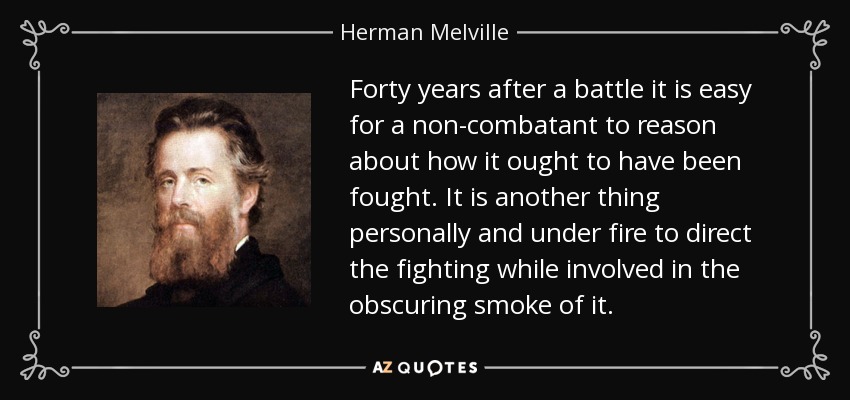 Forty years after a battle it is easy for a non-combatant to reason about how it ought to have been fought. It is another thing personally and under fire to direct the fighting while involved in the obscuring smoke of it. - Herman Melville