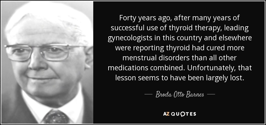 Forty years ago, after many years of successful use of thyroid therapy, leading gynecologists in this country and elsewhere were reporting thyroid had cured more menstrual disorders than all other medications combined. Unfortunately, that lesson seems to have been largely lost. - Broda Otto Barnes