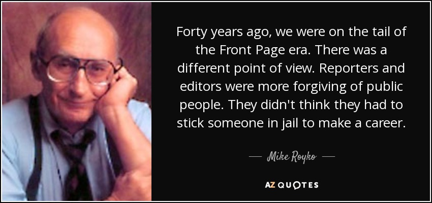Forty years ago, we were on the tail of the Front Page era. There was a different point of view. Reporters and editors were more forgiving of public people. They didn't think they had to stick someone in jail to make a career. - Mike Royko