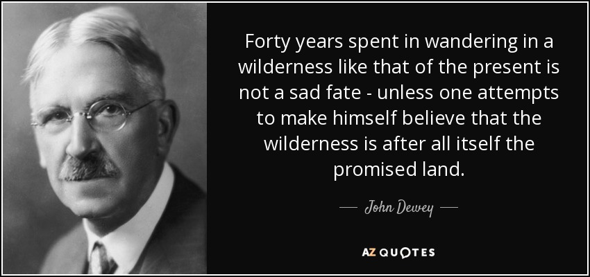 Forty years spent in wandering in a wilderness like that of the present is not a sad fate - unless one attempts to make himself believe that the wilderness is after all itself the promised land. - John Dewey