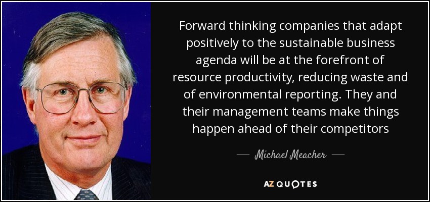 Forward thinking companies that adapt positively to the sustainable business agenda will be at the forefront of resource productivity, reducing waste and of environmental reporting. They and their management teams make things happen ahead of their competitors - Michael Meacher