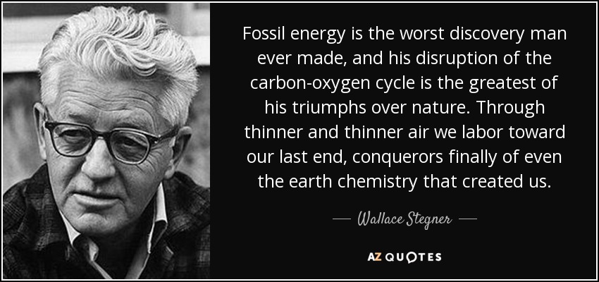 Fossil energy is the worst discovery man ever made, and his disruption of the carbon-oxygen cycle is the greatest of his triumphs over nature. Through thinner and thinner air we labor toward our last end, conquerors finally of even the earth chemistry that created us. - Wallace Stegner