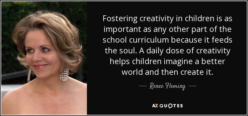 Fostering creativity in children is as important as any other part of the school curriculum because it feeds the soul. A daily dose of creativity helps children imagine a better world and then create it. - Renee Fleming