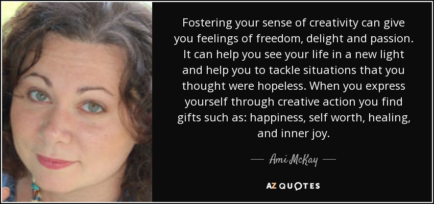 Fostering your sense of creativity can give you feelings of freedom, delight and passion. It can help you see your life in a new light and help you to tackle situations that you thought were hopeless. When you express yourself through creative action you find gifts such as: happiness, self worth, healing, and inner joy. - Ami McKay