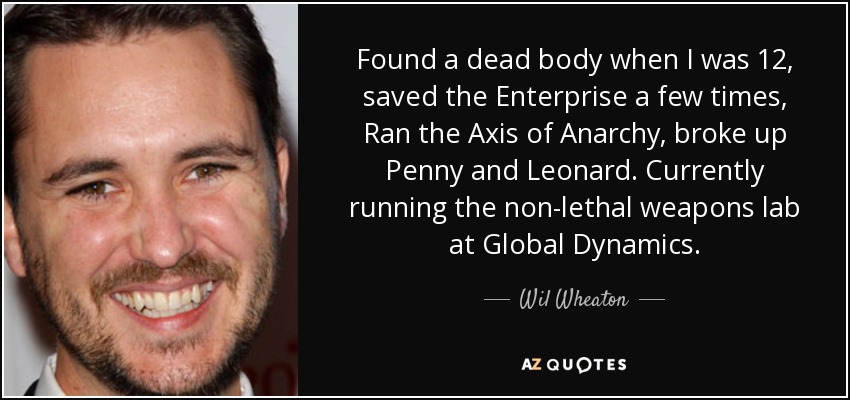 Found a dead body when I was 12, saved the Enterprise a few times, Ran the Axis of Anarchy, broke up Penny and Leonard. Currently running the non-lethal weapons lab at Global Dynamics. - Wil Wheaton