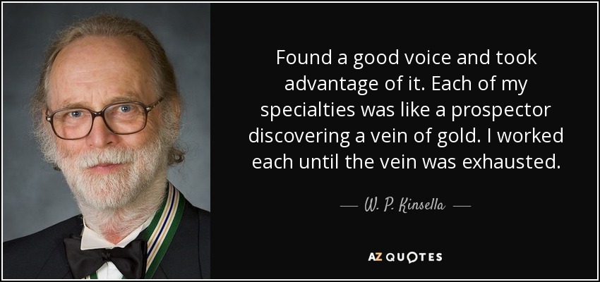 Found a good voice and took advantage of it. Each of my specialties was like a prospector discovering a vein of gold. I worked each until the vein was exhausted. - W. P. Kinsella