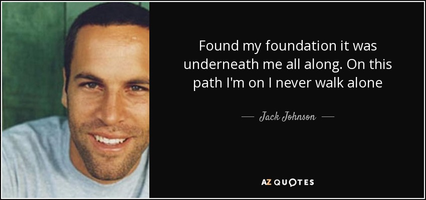 Found my foundation it was underneath me all along. On this path I'm on I never walk alone - Jack Johnson