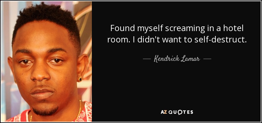 Found myself screaming in a hotel room. I didn't want to self-destruct. - Kendrick Lamar