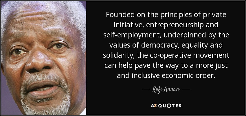 Founded on the principles of private initiative, entrepreneurship and self-employment, underpinned by the values of democracy, equality and solidarity, the co-operative movement can help pave the way to a more just and inclusive economic order. - Kofi Annan